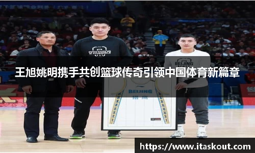 王旭姚明携手共创篮球传奇引领中国体育新篇章